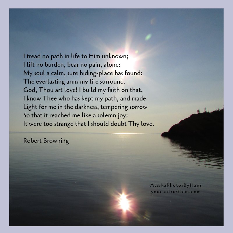 I tread no path in life to Him unknown; I lift no burden, bear no pain, alone_ My soul a calm, sure hiding-place has found_ The everlasting arms my life surround. God, Thou art love! I build my faith on that. I know